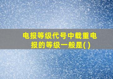 电报等级代号中载重电报的等级一般是( )